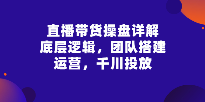 【副业项目3356期】直播带货操盘详解：底层逻辑，团队搭建，运营，千川投放（带货直播如何运营课程）-繁星副业