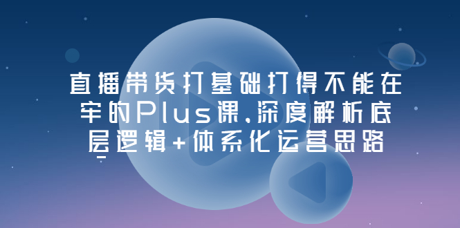 【副业项目3627期】直播带货运营培训课程：深度解析底层逻辑+体系化运营思路-繁星副业