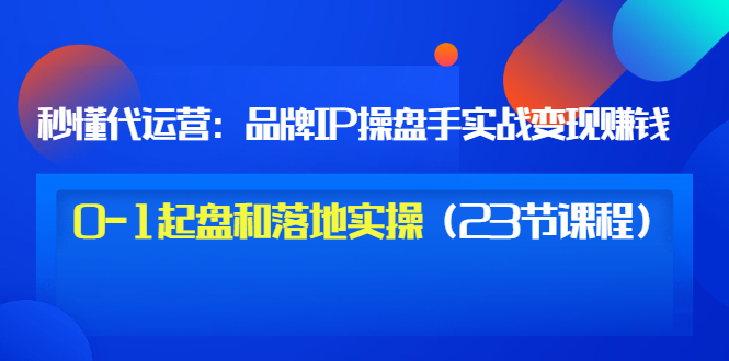 【副业项目3634期】代运营操盘手入门课：品牌IP操盘手实战赚钱，0-1起盘和落地实操（23节课程）-繁星副业