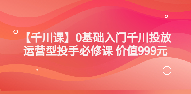 【副业项目3750期】交个朋友千川课：0基础入门千川投放，运营型投手必修课-繁星副业