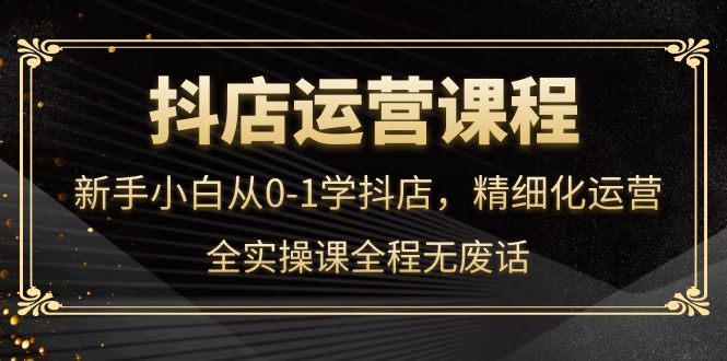 【副业项目4319期】抖店运营实操课：新手小白从0-1学抖店，精细化运营-繁星副业