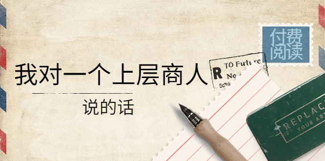 【副业项目4378期】某公众号付费阅读：我对一个上层商人说的话（价值500元付费文章）-繁星副业