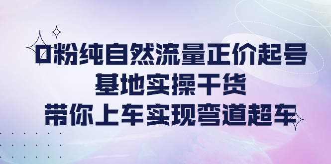 【副业项目4381期】0粉纯自然流量正价起号基地实操干货，带你上车实现弯道超车-繁星副业