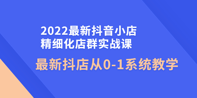 【副业项目4451期】2022最新抖音小店精细化店群实战课，最新抖店从0-1系统教学-繁星副业