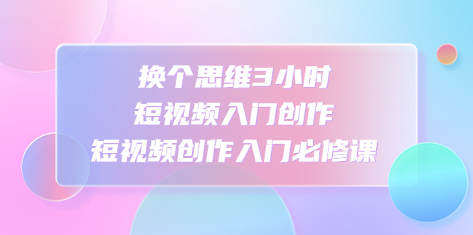 【副业项目4934期】换个思维3小时短视频入门创作，短视频创作入门必修课-繁星副业