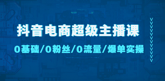 【副业项目4927期】抖音电商超级主播课：0基础、0粉丝、0流量、爆单实操-繁星副业