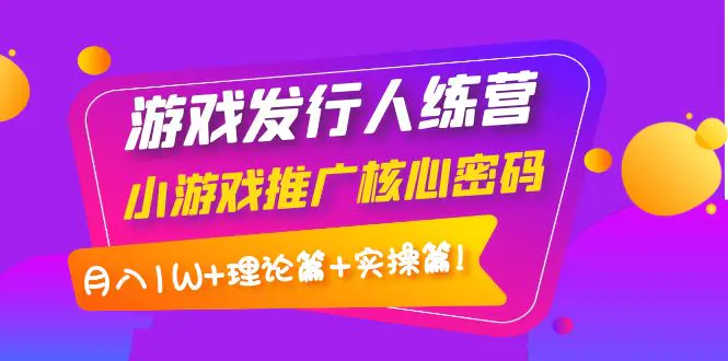 【副业项目4864期】游戏发行人训练营：小游戏推广核心密码，月入1W+理论篇+实操篇！-繁星副业