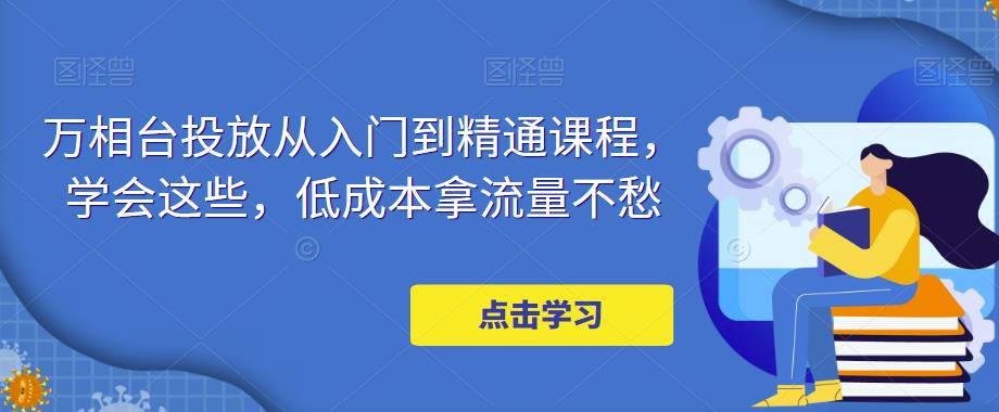 【副业项目5117期】万相台投放·新手到精通课程，学会这些，低成本拿流量不愁-繁星副业