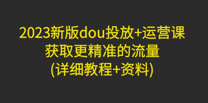【副业项目5046期】2023新版dou投放+运营课：获取更精准的流量(详细教程+资料)-繁星副业