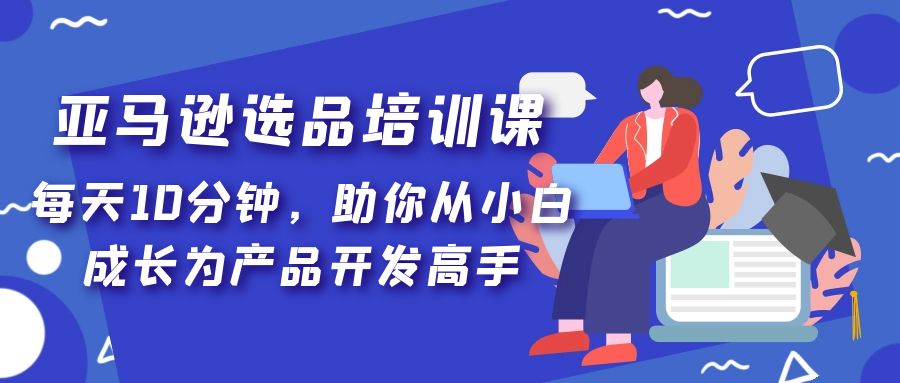 【副业项目5418期】亚马逊选品培训课，每天10分钟，助你从小白成长为产品开发高手-繁星副业