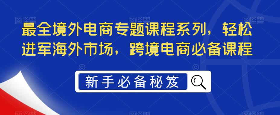 【副业项目5476期】最全境外电商专题课程系列，轻松进军海外市场，跨境电商必备课程-繁星副业
