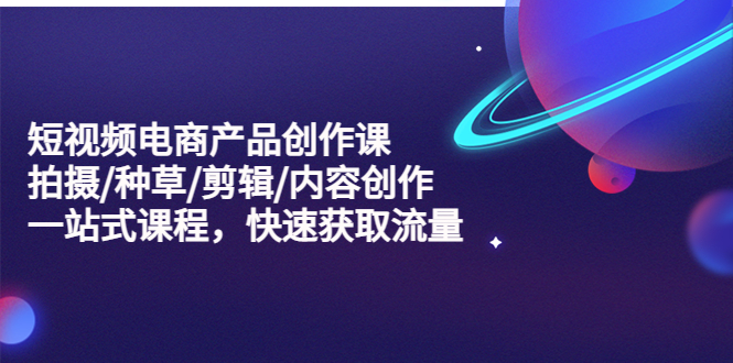 【副业项目5491期】短视频电商产品创作课，拍摄/种草/剪辑/内容创作/一站式课程 快速获取流量-繁星副业