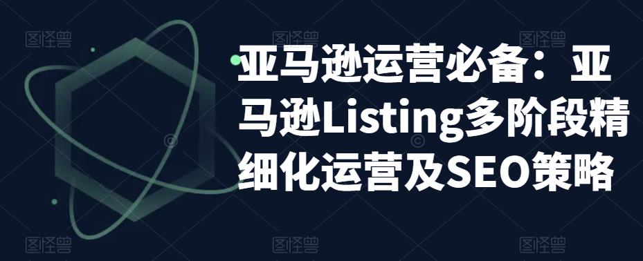 【副业项目5572期】亚马逊2023运营实操：亚马逊Listing多阶段/精细化运营及SEO策略-繁星副业