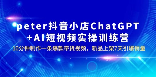 【副业项目6296期】peter抖音小店ChatGPT+AI短视频实训 10分钟做一条爆款带货视频 7天引爆销量-繁星副业