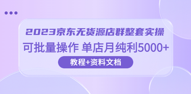 【副业项目6277期】2023京东-无货源店群整套实操 可批量操作 单店月纯利5000+63节课+资料文档-繁星副业