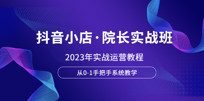 【副业项目6042期】抖音小店·院长实战班，2023年实战运营教程，从0-1手把手系统教学-繁星副业