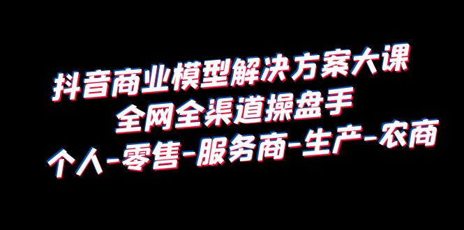 【副业项目6432期】抖音商业 模型解决方案大课 全网全渠道操盘手 个人-零售-服务商-生产-农商-繁星副业