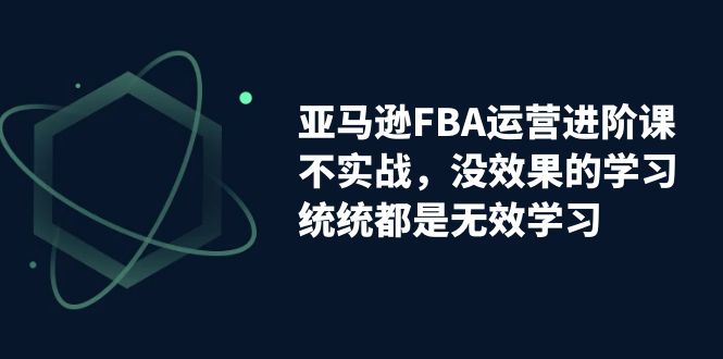 【副业项目7368期】亚马逊-FBA运营进阶课，不实战，没效果的学习，统统都是无效学习-繁星副业