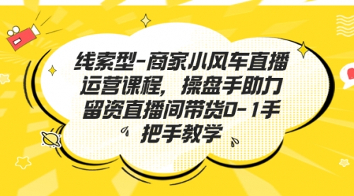 【副业项目7258期】商家小风车直播运营课程，操盘手助力留资直播间带货0-1手把手教学-繁星副业