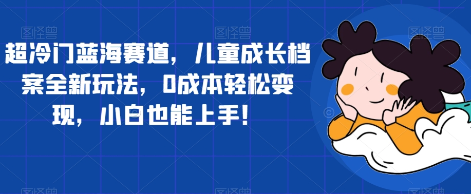 【副业项目7526期】超冷门蓝海赛道，儿童成长档案全新玩法，0成本轻松变现，小白也能上手【揭秘】-繁星副业
