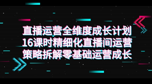 【副业项目7895期】直播运营-全维度 成长计划，16课时精细化直播间运营策略拆解零基础运营成长-繁星副业