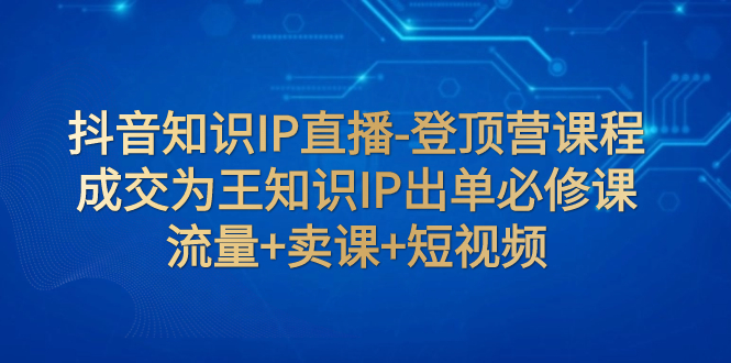 【副业项目8034期】抖音知识IP直播-登顶营课程：成交为王知识IP出单必修课 流量+卖课+短视频-繁星副业