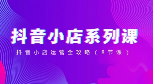【副业项目8574期】抖音小店-系列课，抖音小店运营全攻略-繁星副业