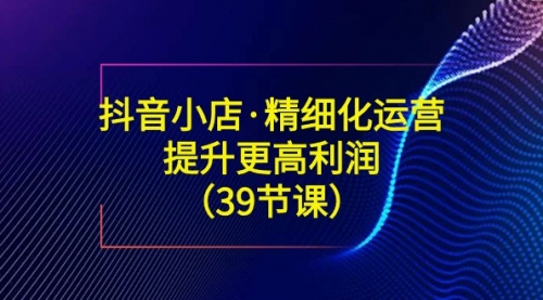 【副业8917期】抖音小店·精细化运营：提升·更高利润（39节课）-繁星副业
