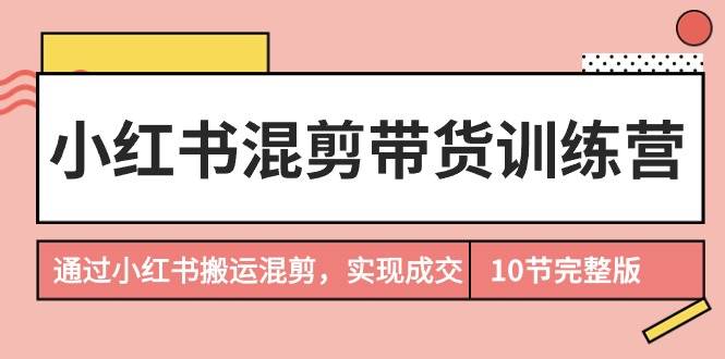 小红书混剪带货训练营,通过小红书搬运混剪,实现成交(10节课完结版)-繁星副业