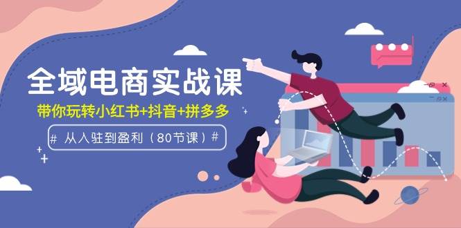 全域电商实战课：从入驻到盈利，带你玩转小红书+抖音+拼多多（80节课）-繁星副业