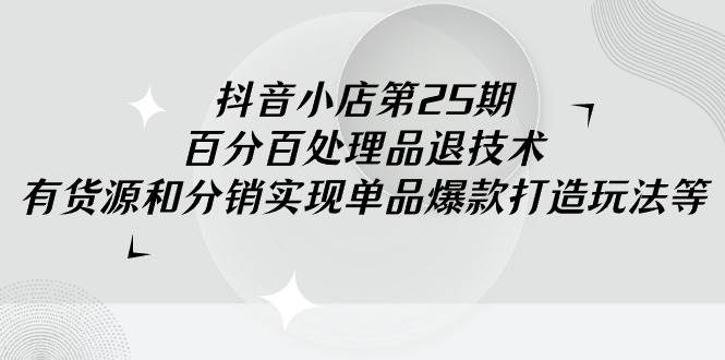 抖音小店-第25期，百分百处理品退技术，有货源和分销实现单品爆款打造玩法-繁星副业