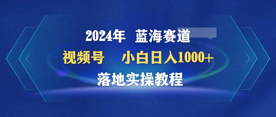 2024年蓝海赛道 视频号  小白日入1000+ 落地实操教程-繁星副业