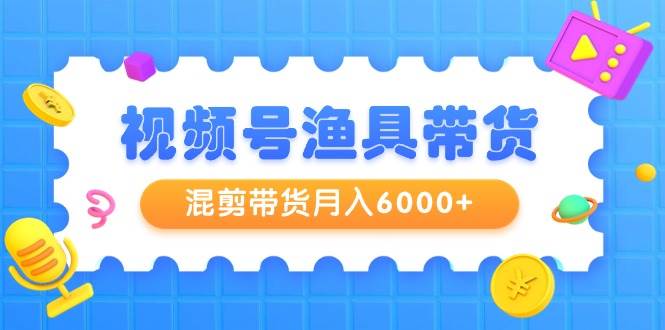 视频号渔具带货，混剪带货月入6000+，起号剪辑选品带货-繁星副业