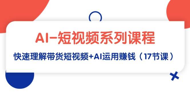 AI-短视频系列课程，快速理解带货短视频+AI运用赚钱（17节课）-繁星副业