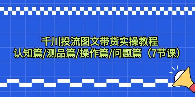 千川投流图文带货实操教程：认知篇/测品篇/操作篇/问题篇（7节课）-繁星副业