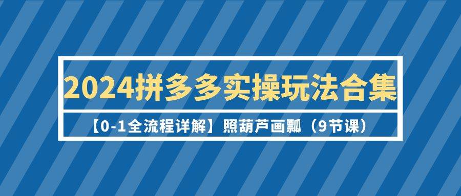 2024拼多多实操玩法合集【0-1全流程详解】照葫芦画瓢（9节课）-繁星副业