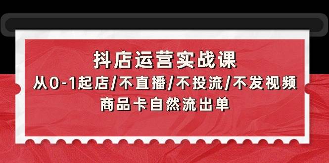 抖店运营实战课：从0-1起店/不直播/不投流/不发视频/商品卡自然流出单-繁星副业