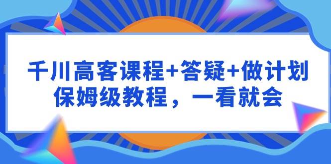 千川 高客课程+答疑+做计划，保姆级教程，一看就会-繁星副业