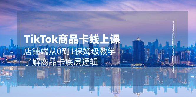 Tk商品卡线上课，店铺端从0到1保姆级教学，了解商品卡底层逻辑（20节）-繁星副业