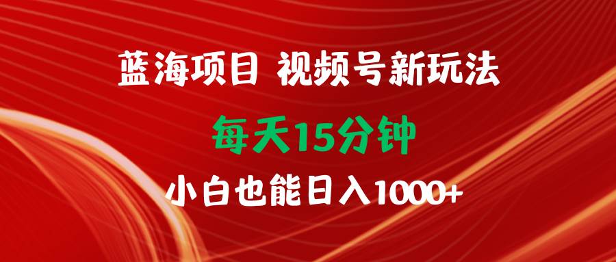 蓝海项目视频号新玩法 每天15分钟 小白也能日入1000+-繁星副业