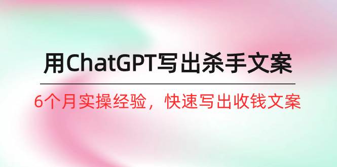 如何用ChatGPT-写出杀手文案，6个月实战经验，快速写出收钱文案（8节课）-繁星副业