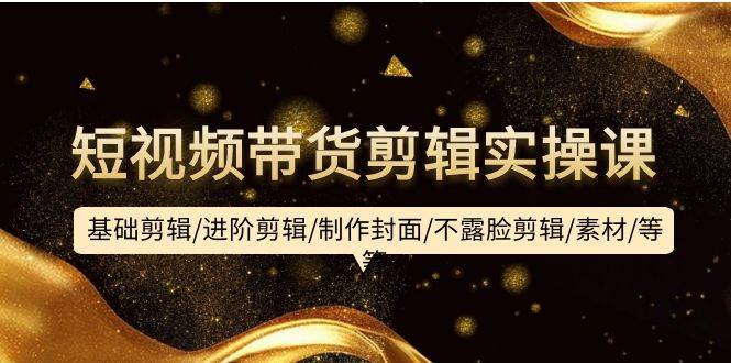 短视频带货剪辑实操课：基础剪辑/进阶剪辑/制作封面/不露脸剪辑/素材/等等-繁星副业