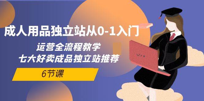 成人用品独立站从0-1入门，运营全流程教学，七大好卖成品独立站推荐-6节课-繁星副业