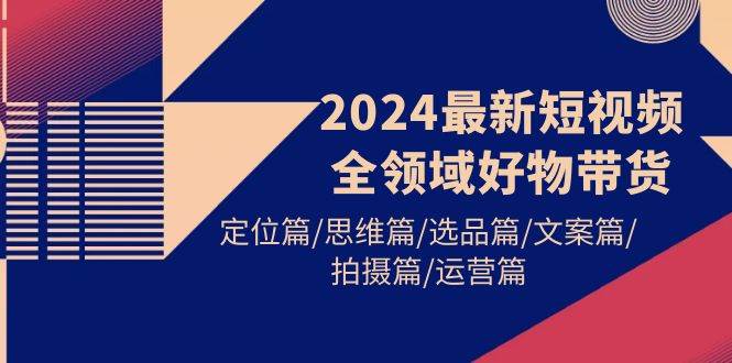2024最新短视频全领域好物带货 定位篇/思维篇/选品篇/文案篇/拍摄篇/运营篇-繁星副业
