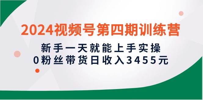 2024视频号第四期训练营，新手一天就能上手实操，0粉丝带货日收入3455元-繁星副业