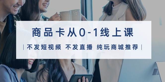 商品卡从0-1线上课（不发短视频 不发直播 纯玩商城推荐）32节课-繁星副业