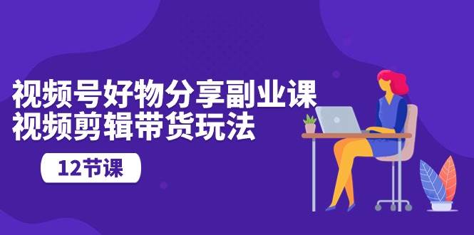 视频号好物分享副业课，视频剪辑带货玩法（12节课）-繁星副业