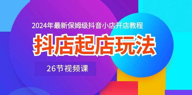抖店起店玩法，2024年最新保姆级抖音小店开店教程（26节视频课）-繁星副业