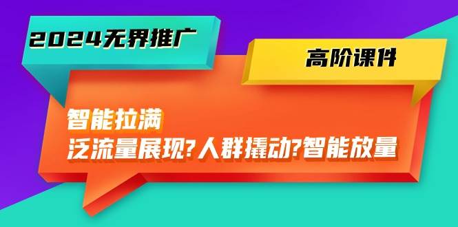 2024无界推广 高阶课件，智能拉满，泛流量展现→人群撬动→智能放量-45节-繁星副业