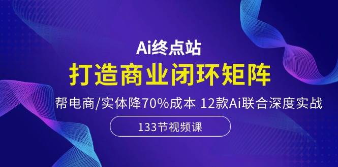 Ai终点站，打造商业闭环矩阵，帮电商/实体降70%成本，12款Ai联合深度实战-繁星副业